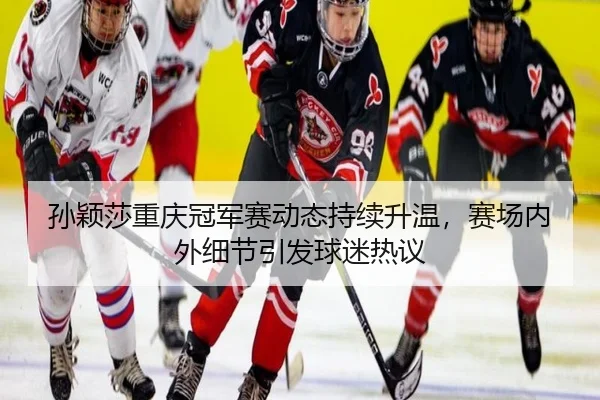 孙颖莎重庆冠军赛动态持续升温，赛场内外细节引发球迷热议